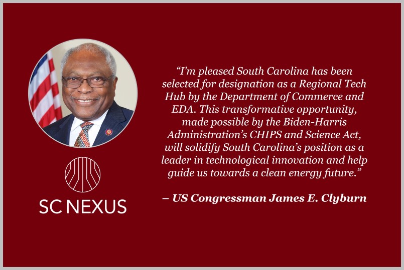 “I’m pleased South Carolina has been selected for designation as a Regional Tech Hub by the Department of Commerce and EDA. This transformative opportunity, made possible by the Biden-Harris Administration’s CHIPS and Science Act, will solidify South Carolina’s position as a leader in technological innovation and help guide us towards a clean energy future.” - US Congressman James E. Clyburn