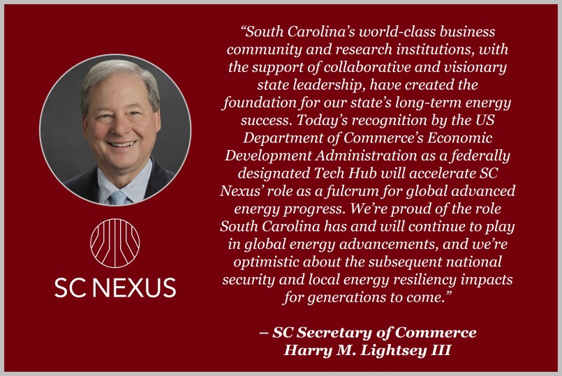 “South Carolina’s world-class business community and research institutions, with the support of collaborative and visionary state leadership, have created the foundation for our state’s long-term energy success. Today’s recognition by the U.S. Department of Commerce’s Economic Development Administration as a federally designated Tech Hub will accelerate SC Nexus’ role as a fulcrum for global advanced energy progress. We’re proud of the role South Carolina has and will continue to play in global energy advancements, and we’re optimistic about the subsequent national security and local energy resiliency impacts for generations to come.” - SC Secretary of Commerce Harry M. Lightsey III