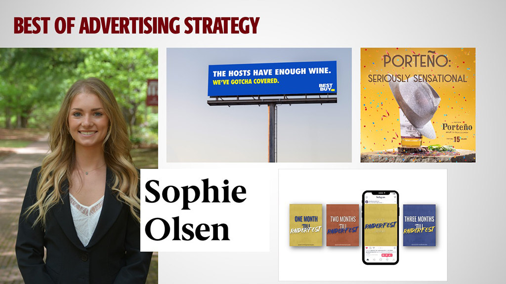 BEST OF ADVERTISING STRATEGY - SOPHIE OLSEN - Sophie Olson is a rare student who justifies the semi cliché Swiss Army knife. She is a strategist, a copywriter and an effective team leader. She even has production chops. Fortunately, she also has the drive and ambition to put all of these talents to good use and the results to match in the form of a Silver ADDY for the best in show.