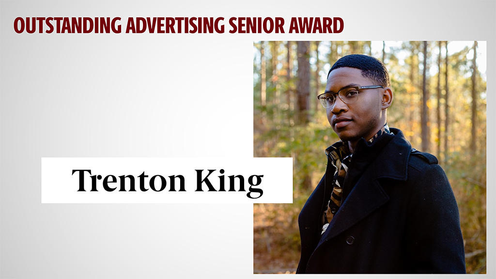 OUTSTANDING ADVERTISING SENIOR AWARD - TRENTON KING - Trenton has creativity, strategic thinking and exceptional overall advertising skills. His ability to develop compelling advertising campaigns and effectively communicate brand messages has truly impressed his teachers. Trenton has demonstrated that he has the skills and talent to excel in the advertising industry. And we can't wait to see the incredible work that he'll continue to produce. 