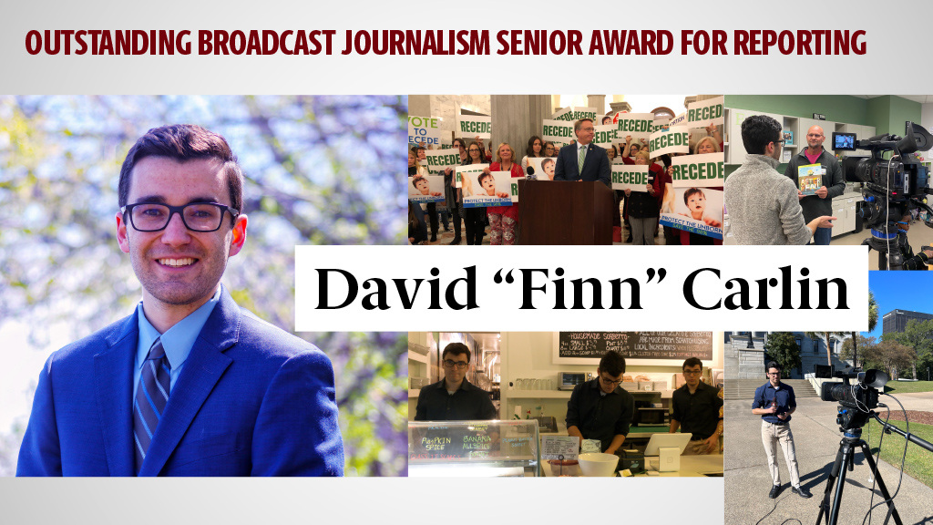 OUTSTANDING BROADCAST JOURNALISM SENIOR AWARD FOR REPORTING - DAVID "FINN" CARLIN - Finn’s folksy style makes him a great candidate to be on the CBS Morning News. His outstanding work for SGTV received recognition from the College Media Association, College Broadcasters, Inc., and the Associated College Press. Finn’s work at SJMC received national recognition. He shot, wrote and edited two packages which were awarded ninth place in the Hearst Foundation’s TV Features competition.