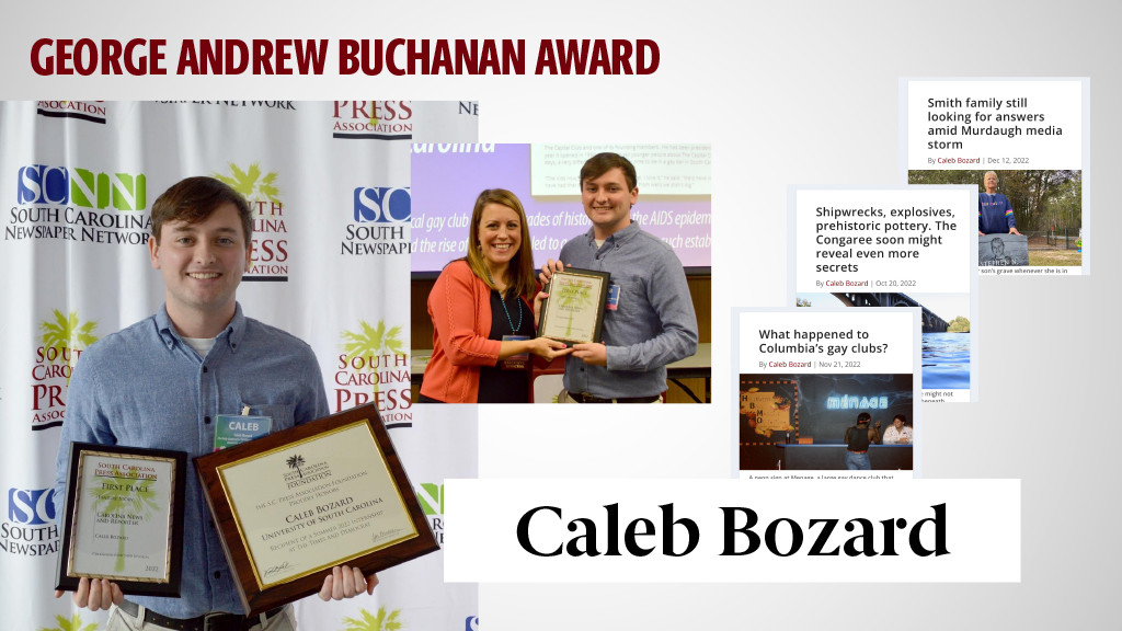 GEORGE ANDREW BUCHANAN AWARD - CALEB BOZARD - As assistant news editor and news editor at The Daily Gamecock and for our Carolina News and Reporter, Caleb won first place in feature writing in the student division of the South Carolina Press Association. Just this month, he placed sixth nationwide in Hearst Communications' personality high profile contest. Days later, he was named a runner up in two student categories of the Southeast Division of the Society of Professional Journalists. Instructor Eileen Waddell says that Caleb has an “understated, calming approach to interviews that puts his subjects at ease.”