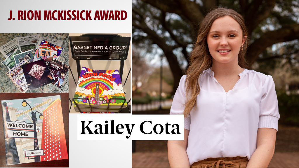 J. RION MCKISSICK AWARD - KAILEY COTA - In addition to excelling in the classroom, Kailey worked at the student run The Daily Gamecock for seven semesters, rising to the role of assistant managing editor, then managing editor and then editor in chief. Kailey was named the 2021 South Carolina Collegiate Journalist of the Year. She interned at The State and The Post and Courier, and this summer she will intern with the Dow Jones News Fund.