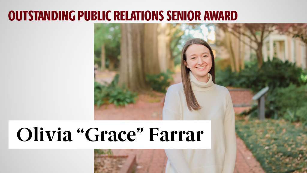 OUTSTANDING PUBLIC RELATIONS SENIOR AWARD - OLIVIA “GRACE” FARRAR - Olivia's campus involvement includes leadership roles with PRSSA, Garnet Media Group, The Daily Gamecock and Alpha Xi Delta Fraternity. During her time in college, she has had seven internships including positions with USC's College of Engineering and Computing, Duke’s Pad Thai, SC Housing, the United States Senate, the Cason Group Retirement Room and USC's Office of Communications and Marketing.

She strives for excellence in everything she does, and the public relations faculty has no doubt that she will make a meaningful impact regardless of the path that she chooses. 