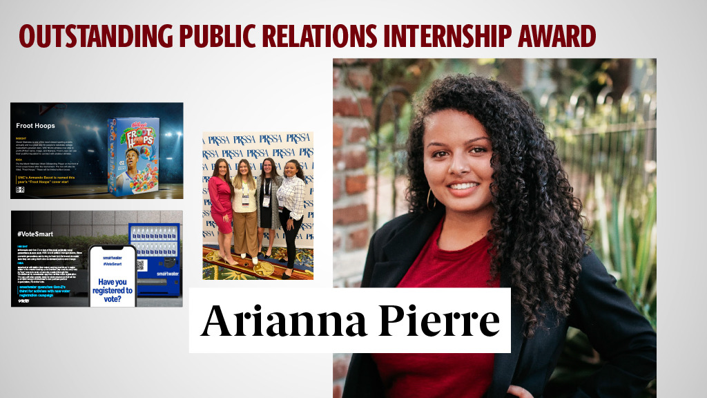OUTSTANDING PUBLIC RELATIONS INTERNSHIP AWARD - ARIANNA PIERRE - Arianna has demonstrated a commitment to building her career in public relations by holding four key internships throughout her college career including a fellowship with Weber Shandwick, one of the largest agencies in the world. She worked with some of the top consumer brands in the country, including Cheez-Its, Froot Loops and SmartWater. While working with McDermott Will and Emery, an international law firm, she gained experience building public relations efforts on a global scale.