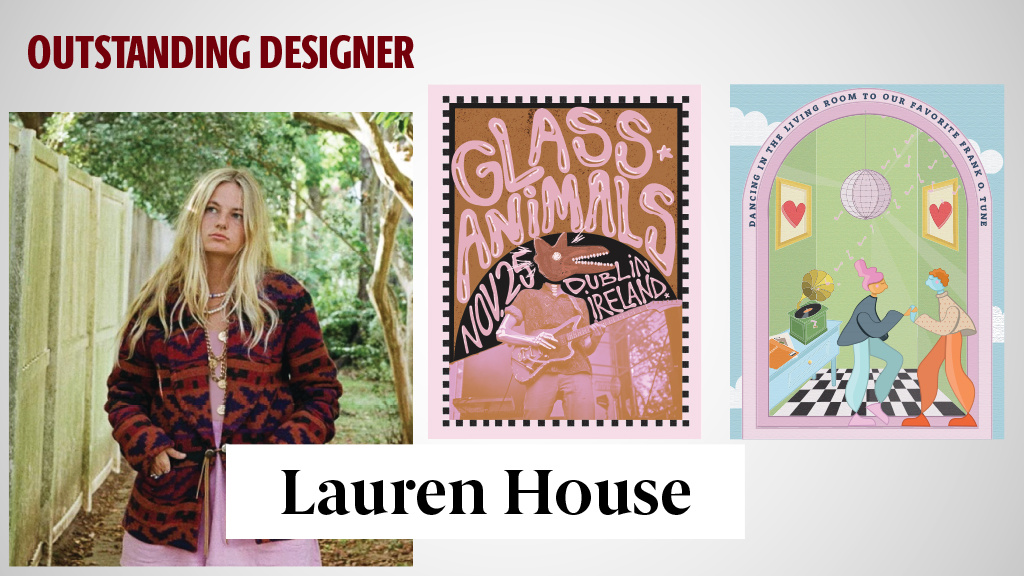 OUTSTANDING DESIGNER - LAUREN HOUSE - Dr. Tara Mortensen says that Lauren House is 'the only student that ever talked me into using Comic Sans (the font).' Not just that, but it looked good. She pulled it it off. Her unique style really lends itself to a very successful career in design because her work is so expressive, detailed – it's memorable, and it's extremely impactful.