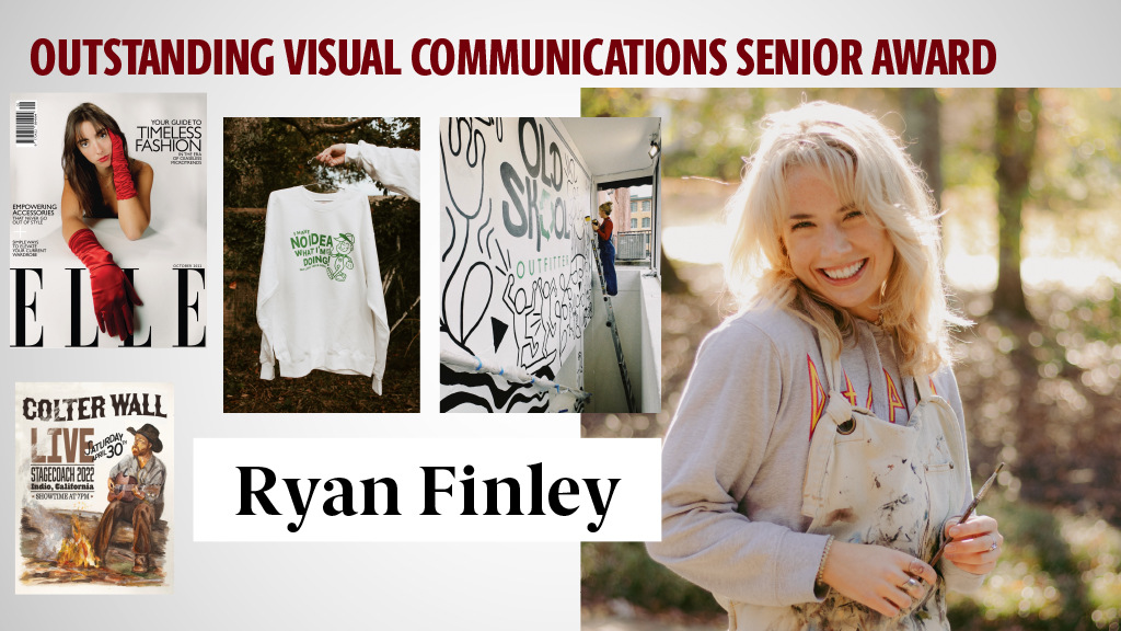 OUTSTANDING VISUAL COMMUNICATIONS SENIOR AWARD - RYAN FINLEY - Ryan excels as a visual communicator, regardless of the medium that she chooses. She has demonstrated a keen understanding of the power of visual storytelling. Her work is a testament to her talent and dedication. Her future in the field of visual communications is extremely bright, and I speak on behalf of all the visual communications faculty when I say that we can't wait to see what the future holds for Ryan.
