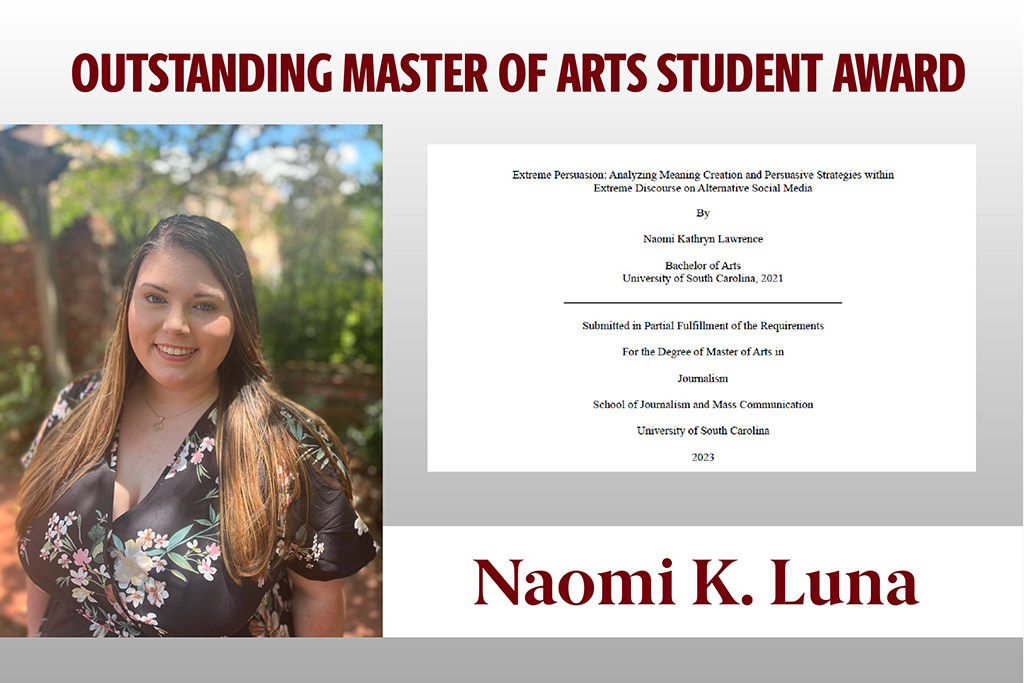 Naomi Luna received the Outstanding Master of Arts Student Award in absentia. She earned her undergraduate degree in public relations from the J-school and graduated with her M.A. in summer  2023. Luna is currently employed as Program Analyst, High Reliability Organization Consult Team, Veterans Health Administration at Aptive Resources.