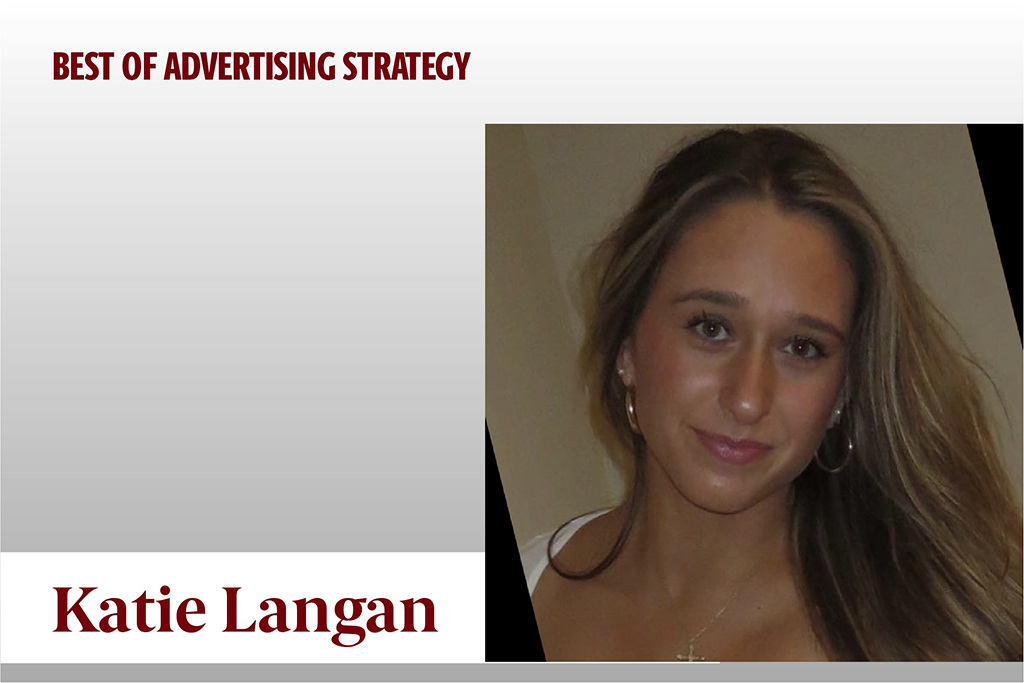 Katie Langan received the Best of Advertising Strategy Award in absentia. She made herself indispensable in every team in every advertising class. Clinching the honor, Katie's collaboration with her peers proves that great minds and strategic finesse leads to victory!