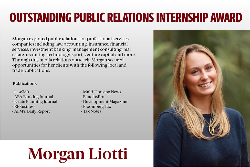 Morgan Liotti won the Outstanding PR Internship Award for her commitment to building her career in PR through her internship at Poston Communications. In her internship, she was responsible for collaborating with several clients, while creating and leveraging diverse media strategies to increase their brand awareness. 