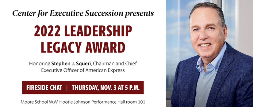 Image of Steve Squeri with text: Center for Executive Succession presents 2022 Leadership Legacy Award Honoring Stephen J. Squeri, Chairman and Chief Executive Officer of American Express | Fireside Chat | Thursday, Nov. 3 at 5 p.m. | Moore School W.W. Hootie Johnson Performance Hall room 101