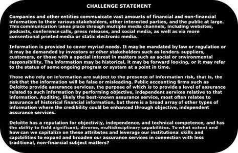 CHallenge Statement: Companies and other entities communicate vasta mounts of financial and non-financial information to their various stakeholders, other interested parties, and the pulic at large. This communication takes place through multipple media channels, including websites, podcasts, conference calls, press releases, and social media, as well as via more conventional printed media or static electronic media. Information is provided to cover myriad needs. It may be mandated by law or regulation or it may be demanded by investors or other stakeholders such as lenders, suppliers, customers, or those with a special interest in matters such as social or environmental responsibility. The information may be historical, it may be forward looking, or it may refer to teh status of some ongoing program or system at a point in time. Those who rely on information are subject to the presence of information risk, that is, the risk that the information will be false or misleading. Public accoutning firms such as Deloitte provide assurance services, the prupose of which is to provide a level of assurance related to such information by performing objective, independent services relative to that information. Auditing, liekly the best-known assurance service, most often relates to assurance of historical financial information, but there is a broad array of other types of information where the credibility could be enhance though objective, independent assurance services. Deloitte has a reputation for objectivity, independence, and technical competence, and has the ability to field significant, diverse, multidisciplinary capabilities. To what extent and how can we capitalize on these attributes and leverage our institutional skills and capabilities to expand and broaden our assurance services in connection with less traditional, non-financial subject matters?