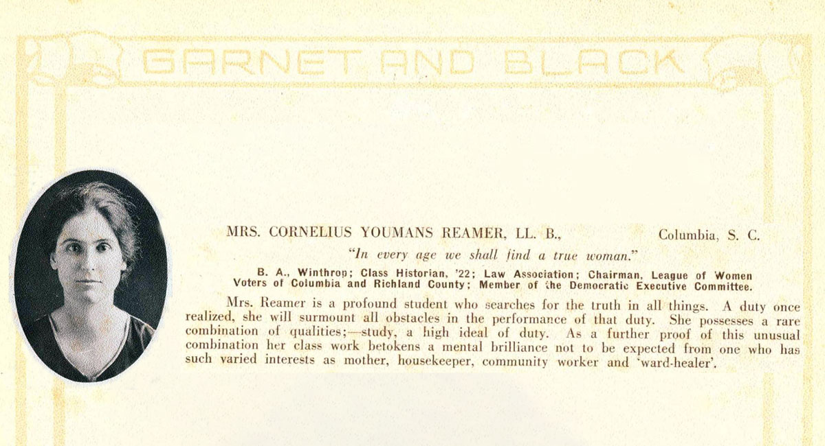 image of law school graduate Ida Salley Reamer next to a description of her career as a student: Mrs. Cornelius Youmas Reamer, LL. B., Columbia, SC, “In every age we shall find a true woman.” B.A. Winthrop; Class Historian ’22; Law Association; Chairman, League of Women Voters of Columbia and Richland County; Member of the Democratic Executive Committee. Mrs. Reamer is a profound student who searches for the truth in all things. A duty once realized, she will surmount all obstacles in the performance of that duty. She possesses a rare combination of qualities: study, a high ideal of duty. As a further proof of this unusual combination her class work betokens a mental brilliance not to be expected from one who has such varied interests as mother, housekeeper, community worker and “ward-healer.”