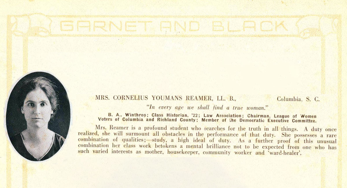 image of law school graduate Ida Salley Reamer next to a description of her career as a student: Mrs. Cornelius Youmas Reamer, LL. B., Columbia, SC, “In every age we shall find a true woman.” B.A. Winthrop; Class Historian ’22; Law Association; Chairman, League of Women Voters of Columbia and Richland County; Member of the Democratic Executive Committee.  Mrs. Reamer is a profound student who searches for the truth in all things. A duty once realized, she will surmount all obstacles in the performance of that duty. She possesses a rare combination of qualities: study, a high ideal of duty. As a further proof of this unusual combination her class work betokens a mental brilliance not to be expected from one who has such varied interests as mother, housekeeper, community worker and “ward-healer.”